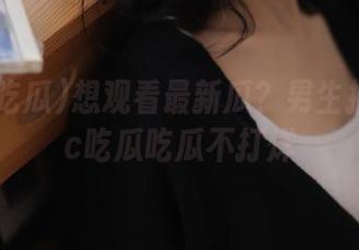 想观看最新瓜？男生推荐17cc吃瓜吃瓜不打烊