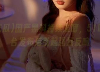 国产黑料持续发酵，51吃瓜平台发布后引起强烈反响