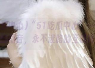 “51吃瓜中心”——吃瓜爱好者的福音，永不迷路的互联网网址！