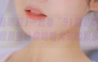 一起看“91精品吃瓜”视频，挖掘那些让你哈哈大笑的娱乐故事！