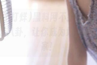 黑料网不打烊吃瓜不断，分享劲爆八卦，让你成为好友中的娱乐专家！